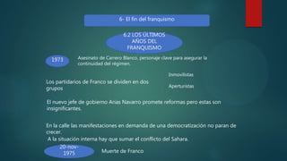 6- El fin del franquismo
6.2 LOS ÚLTIMOS
AÑOS DEL
FRANQUISMO
1973 Asesinato de Carrero Blanco, personaje clave para asegurar la
continuidad del régimen.
Los partidarios de Franco se dividen en dos
grupos
Inmovilistas
Aperturistas
El nuevo jefe de gobierno Arias Navarro promete reformas pero estas son
insignificantes.
En la calle las manifestaciones en demanda de una democratización no paran de
crecer.
A la situación interna hay que sumar el conflicto del Sahara.
20-nov-
1975 Muerte de Franco
 