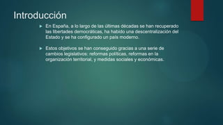 Introducción
 En España, a lo largo de las últimas décadas se han recuperado
las libertades democráticas, ha habido una descentralización del
Estado y se ha configurado un país moderno.
 Estos objetivos se han conseguido gracias a una serie de
cambios legislativos: reformas políticas, reformas en la
organización territorial, y medidas sociales y económicas.
 