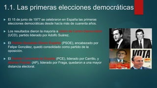 1.1. Las primeras elecciones democráticas
 El 15 de junio de 1977 se celebraron en España las primeras
elecciones democráticas desde hacía más de cuarenta años.
 Los resultados dieron la mayoría a Unión de Centro Democrático
(UCD), partido liderado por Adolfo Suárez.
 El Partido Socialista Obrero Español (PSOE), encabezado por
Felipe González, quedó consolidado como partido de la
oposición.
 El Partido Comunista de España (PCE), liderado por Carrillo, y
Alianza Popular (AP), liderado por Fraga, quedaron a una mayor
distancia electoral.
 