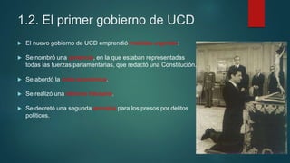 1.2. El primer gobierno de UCD
 El nuevo gobierno de UCD emprendió medidas urgentes:
 Se nombró una ponencia, en la que estaban representadas
todas las fuerzas parlamentarias, que redactó una Constitución.
 Se abordó la crisis económica.
 Se realizó una reforma tributaria.
 Se decretó una segunda amnistía para los presos por delitos
políticos.
 