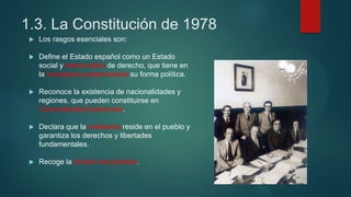1.3. La Constitución de 1978
 Los rasgos esenciales son:
 Define el Estado español como un Estado
social y democrático de derecho, que tiene en
la monarquía parlamentaria su forma política.
 Reconoce la existencia de nacionalidades y
regiones, que pueden constituirse en
Comunidades Autónomas.
 Declara que la soberanía reside en el pueblo y
garantiza los derechos y libertades
fundamentales.
 Recoge la división de poderes.
 
