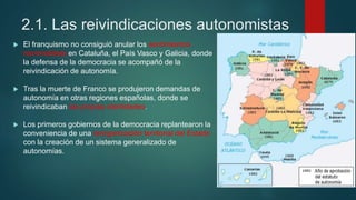 2.1. Las reivindicaciones autonomistas
 El franquismo no consiguió anular los sentimientos
nacionalistas en Cataluña, el País Vasco y Galicia, donde
la defensa de la democracia se acompañó de la
reivindicación de autonomía.
 Tras la muerte de Franco se produjeron demandas de
autonomía en otras regiones españolas, donde se
reivindicaban las propias identidades.
 Los primeros gobiernos de la democracia replantearon la
conveniencia de una reorganización territorial del Estado
con la creación de un sistema generalizado de
autonomías.
 