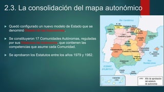 2.3. La consolidación del mapa autonómico
 Quedó configurado un nuevo modelo de Estado que se
denominó Estado de las Autonomías.
 Se constituyeron 17 Comunidades Autónomas, reguladas
por sus Estatutos de Autonomía, que contienen las
competencias que asume cada Comunidad.
 Se aprobaron los Estatutos entre los años 1979 y 1982.
 