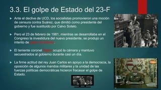 3.3. El golpe de Estado del 23-F
 Ante el declive de UCD, los socialistas promovieron una moción
de censura contra Suárez, que dimitió como presidente del
gobierno y fue sustituido por Calvo Sotelo.
 Pero el 23 de febrero de 1981, mientras se desarrollaba en el
Congreso la investidura del nuevo presidente, se produjo un
intento de golpe de Estado.
 El teniente coronel Tejero ocupó la cámara y mantuvo
secuestrados al gobierno durante casi un día.
 La firme actitud del rey Juan Carlos en apoyo a la democracia, la
oposición de algunos mandos militares y la unidad de las
fuerzas políticas democráticas hicieron fracasar el golpe de
Estado.
 