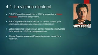 4.1. La victoria electoral
 El PSOE ganó las elecciones el 1982 y se nombró a Felipe
González presidente del gobierno.
 El PSOE pretendía unir la idea de un cambio político y de
reformas sociales con una imagen de moderación.
 Estas elecciones supusieron un cambio respecto a las fuerzas
de la transición. UCD fue desapareciendo.
 Alianza Popular se consolidó como la primera fuerza de la
oposición.
 