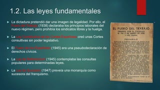 1.2. Las leyes fundamentales
 La dictadura pretendió dar una imagen de legalidad. Por ello, el
Fuero del Trabajo (1938) declaraba los principios laborales del
nuevo régimen, pero prohibía los sindicatos libres y la huelga.
 La Ley Constitutiva de las Cortes Españolas creó unas Cortes
consultivas sin poder legislativo.
 El Fuero de los Españoles (1945) era una pseudodeclaración de
derechos cívicos.
 La Ley de Referéndum (1945) contemplaba las consultas
populares para determinadas leyes.
 La Ley de Sucesión (1947) preveía una monarquía como
sucesora del franquismo.
 
