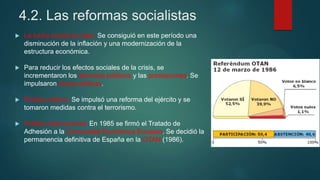 4.2. Las reformas socialistas
 La lucha contra la crisis. Se consiguió en este período una
disminución de la inflación y una modernización de la
estructura económica.
 Para reducir los efectos sociales de la crisis, se
incrementaron los servicios públicos y las prestaciones. Se
impulsaron obras públicas.
 Política interior. Se impulsó una reforma del ejército y se
tomaron medidas contra el terrorismo.
 Política internacional. En 1985 se firmó el Tratado de
Adhesión a la Comunidad Económica Europea. Se decidió la
permanencia definitiva de España en la OTAN (1986).
 