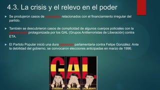4.3. La crisis y el relevo en el poder
 Se produjeron casos de corrupción relacionados con el financiamiento irregular del
partido.
 También se descubrieron casos de complicidad de algunos cuerpos policiales con la
guerra sucia protagonizada por los GAL (Grupos Antiterroristas de Liberación) contra
ETA.
 El Partido Popular inició una dura oposición parlamentaria contra Felipe González. Ante
la debilidad del gobierno, se convocaron elecciones anticipadas en marzo de 1996.
 