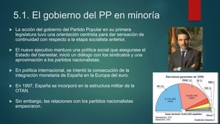 5.1. El gobierno del PP en minoría
 La acción del gobierno del Partido Popular en su primera
legislatura tuvo una orientación centrista para dar sensación de
continuidad con respecto a la etapa socialista anterior.
 El nuevo ejecutivo mantuvo una política social que asegurase el
Estado del bienestar, inició un diálogo con los sindicatos y una
aproximación a los partidos nacionalistas.
 En política internacional, se intentó la consecución de la
integración monetaria de España en la Europa del euro.
 En 1997, España se incorporó en la estructura militar de la
OTAN.
 Sin embargo, las relaciones con los partidos nacionalistas
empeoraron.
 
