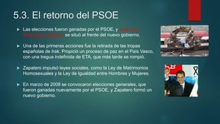 5.3. El retorno del PSOE
 Las elecciones fueron ganadas por el PSOE, y José Luis
Rodríguez Zapatero se situó al frente del nuevo gobierno.
 Una de las primeras acciones fue la retirada de las tropas
españolas de Irak. Propició un proceso de paz en el País Vasco,
con una tregua indefinida de ETA, que más tarde se rompió.
 Zapatero impulsó leyes sociales, como la Ley de Matrimonios
Homosexuales y la Ley de Igualdad entre Hombres y Mujeres.
 En marzo de 2008 se convocaron elecciones generales, que
fueron ganadas nuevamente por el PSOE, y Zapatero formó un
nuevo gobierno.
 