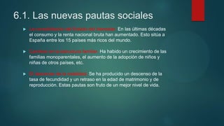 6.1. Las nuevas pautas sociales
 La consolidación del Estado del bienestar. En las últimas décadas
el consumo y la renta nacional bruta han aumentado. Esto sitúa a
España entre los 15 países más ricos del mundo.
 Cambios en la estructura familiar. Ha habido un crecimiento de las
familias monoparentales, el aumento de la adopción de niños y
niñas de otros países, etc.
 El descenso de la natalidad. Se ha producido un descenso de la
tasa de fecundidad y un retraso en la edad de matrimonio y de
reproducción. Estas pautas son fruto de un mejor nivel de vida.
 