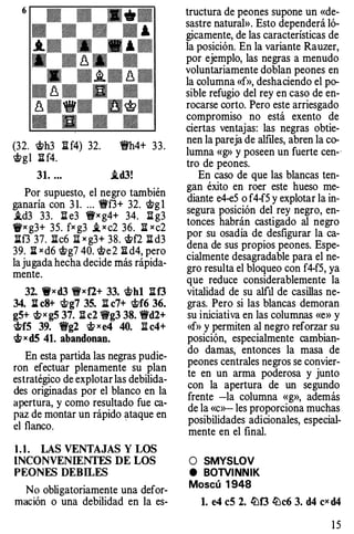 6
(32. cSh3 lH4) 32. !fh4+ 33.
cSg l ll f4.
31. •.• i.d3!
Por supuesto, el negro también
ganaría con 31. ... Wf3+ 32. lt>gl
i.d3 33. ll e3 Wx g4+ 34. llg3
1txg3+ 35. fxg3 i, x c2 36. 1I x c2
Ilf3 37. 1Ic6 1Ixg3+ 38. cSf2 1Id3
39. litx d6t>g7 40. c;!?e2 :iid4, pero
la jugada hecha decide más rápida­
mente.
32. Wxd3 Wxfl+ 33. cShl 1If3
34. : c8+ cSg7 35. : e7+ 'it>f6 36.
gS+ c,!>x gS 37. 1Ie2 9g3 38. Wd2+
chfS 39. Wg2 cS x e4 40. ll e4+
eS x dS 41. abandonan.
En esta partida las negras pudie­
ron efectuar plenamente su plan
estratégico de explotar las debilida­
des originadas por el blanco en la
apertura, y como resultado fue ca­
paz de montar un rápido ataque en
el flanco.
·
1.1. LAS VENTAJAS Y LOS
INCONVENIENTES DE LOS
PEONES DEBILES
No obligatoriamente una defor­
mación o una debilidad en la es-
tructura de peones supone un «de­
sastre natural». Esto dependerá ló­
gicamente, de las características de
la posición. En la variante Rauzer,
por ejemplo, las negras a menudo
voluntariamente doblan peones en
la columna «f», deshaciendo el po­
sible refugio del rey en caso de en­
rocarse corto. Pero este arriesgado
compromiso no está exento de
ciertas ventajas: las negras obtie­
nen la pareja de alflles, abren la co­
lumna «g» y poseen un fuerte cen-·
tro de peones.
En caso de que las blancas ten­
gan éxito en roer este hueso me­
diante e4-e5 o f4-f5 y explotar la in­
segura posición del rey negro, en­
tonces habrán castigado al negro
por su osadía de desfigurar la ca­
dena de sus propios peones. Espe­
cialmente desagradable para el ne­
gro resulta el bloqueo con f4-f5, ya
que reduce considerablemente la
vitalidad de su alfil de casillas ne­
gras. Pero si las blancas demoran
su iniciativa en las columnas «e» y
«f» y permiten al negro reforzar su
posición, especialmente cambian­
do damas, entonces la masa de
peones centrales negros se convier­
te en un arma poderosa y junto
con la apertura de un segundo
frente -la columna «g», además
de la «c»-les proporciona muchas
posibilidades adicionales, especial­
mente en el final.
O SMYSLOV
e BOTVINNIK
Moscú 1948
l. e4 eS 2• .!Df3 .!De6 3. d4 ex d4
1 5
 