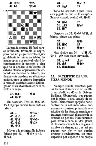 41. �d2
42. b3
!lc5
!ld4+
La jugada secreta. El final pare­
ce levemente favorable al negro,
pero con un juego correcto el jue­
go debería terminar en tablas. Si­
magin opina que su rival valoró in­
correctamente la posición o bien
que no la analizó lo suficiente. El
caballo blanco, orgullosamente co­
locado en el centro del tablero, evi­
dentemente produce un efecto en­
gañoso, pero la primera impresión
a menudo es defectuosa: el alfil ne­
gro no es en absoluto inferior al ca­
ballo enemigo.
43. �d3 !�al
44. �c4?
Un descuido. Tras 44. 1Wc2 45.
ltle3 el juego hubiera terminado en
tablas.
44. ...
45. �e3
46. �eS
47. �e2
48. �f3
't!f'xa2+
�h7
!lxb3+
!lb2+
Mover a la primera flla hubiera
fallado por 48. 'l'b l + y 49.
't!f'xe4.
1 1 0
48. ..•
49. �g4
!la3+!
b3
Todo ha acabado. Quizá fuera
esta jugada la que se le escapó a
Sajarov cuando realizó 44. �c4?
50. �b7 b2
51. �f5 !lb4!
52. �f7
Después de 52. lLlxb4 b 1 �. el
blanco pierde una pieza.
52. ... 'l'd6
53. �b7 h5
54. g4 �g6+
Más rápido era 54. bl11 55.
�x b1 g6+ con mate inevitable.
55. � xe5 i.b4
56. gh5 �d6+
57. abandonan.
5.2. SACRIFICIO DE UNA
PIEZA MENOR
Siempre resulta atractivo para
las blancas el sacrificio de un alfil
o un caballo en d5 en la Defensa
Siciliana. Obteniendo tres peones
por la pieza, y una ventaja de es­
pacio -firmemente apoyado por el
control de la columna «d»- nor­
malmente consigue primero la res­
tricción de las fuerzas enemigas y
entonces comenzar el avance de su
armada de peones. Naturalmente,
para llevar a cabo su idea global,
el blanco buscará de buena gana el
cambio de damas, ya que así sus
peones «a» «b» y «c» pueden
avanzar atrevidamente, sin preo­
cupación por exponer a su propio
 