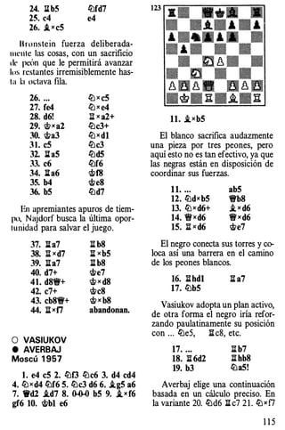 24. 11 b5 lt:lfd7
25. c4 e4
26. .txcS
B ronstein fuerza deliberada­
llll'llle las cosas, con un sacrificio
dr peón que le permitirá avanzar
los restantes irremisiblemente has­
la la octava fila.
26. ...
27. fe4
28. d6!
29. <t>xa2
30. i>a3
3 1 . eS
32. l h5
33. c6
34. lla6
35. b4
36. bS
ltJ x cS
ltJ x e4
:ll x a2+
lt:lc3+
ltJxdl
lt:lc3
lt:ld5
lt:lf6
<i!tf8
i>e8
lt:ld7
En apremiantes apuros de tiem­
po. Najdorf busca la última opor­
tunidad para salvar el juego.
37. ll a7
38. ll xd7
39. lla7
40. d7+
41. d81i'+
42. c7+
43. cb81i'+
44. ll xf7
O VASIUKOV
e AVERBAJ
Moscú 1 957
li b8
ll xbS
llb8
<#;;e7
<#;; x d8
<#;;c8
i> x b8
abandonan.
l . e4 eS 2. lt:lf3 lt:lc6 3. d4 cd4
4. ltJxd4 lt:lf6 S. lt:lc3 d6 6. i.gS a6
7. W'd2 i.d7 8. 0-0-0 bS 9. i_xf6
gf6 10. i>b1 e6
11. i_xbS
El blanco sacrifica audazmente
una pieza por tres peones, pero
aquí esto no es tan efectivo, ya que
las negras están en disposición de
coordinar sus fuerzas.
11. ... abS
12. liJdxbS 'ti'b8
13. liJxd6+ i_ x d6
14. 1j'xd6 1j'xd6
1S. li x d6 <#;;e7
El negro conecta sus torres y co­
loca así una barrera en el camino
de los peones blancos.
16. llhd1 ll a7
17. lübS
Vasiukov adopta un plan activo,
de otra forma el negro iría refor­
zando paulatinamente su posición
con ... liJeS, ll c8, etc.
17. .•. li b7
18. li 6d2 :ii hb8
19. b3 liJaS!
Averbaj elige una continuación
basada en un cálculo preciso. En
la variante 20. lt:ld6 ll c7 2 1 . ltJxf7
1 1 5
 