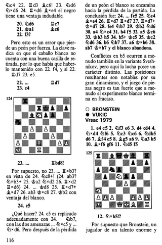 lbc4 22. n d3 .tc6! 23. lbd6
lbx d6 24. 11 x d6 .tx e4 el negro
tiene una ventaja indudable.
20. lbd6 n c7
21. �al i.c6
22. f3?
Pero esto es un error que pier­
de un peón por fuerza. La clave ra­
dica en que el caballo blanco no
cuenta con una buena casilla de re­
tirada, por lo que había que haber­
lo mantenido con 22. f4, y si 22.
li d7 23. eS.
22. ... I! d7
23. c4
23. ... libd8!
Por supuesto, no 23. ... I! x b3?
en vista de 24. lbc8+! (24. ab3?
lb x b3+ 2S. �a2 lb x d2 26. fi x d2
li x d6) 24. ... �d8 2S. li x d?+
.t x d7 26. ab3 � x c8 27. �b2 con
ventaja del blanco.
24. eS
¿Qué hacer? 24. eS es replicado
adecuadamente con 24. lbb7,
con las dos amenazas ... lb x eS y .. .
lbx d6. Pero después de la pérdida
1 1 6
de un peón el blanco se encamina
hacia la pérdida de la partida. La
conclusión fue: 24. ... feS 2S. lbe4
i_xe4 26. Ji xd7 li xd7 27. li xd7+
� x d7 28. fe4 lbb7 29. �b2 lbd6
30. a4 lb x e4 31. b4 fS 32. a5 $>c6
33. �b3 hS 34. bS+ �eS 3S. �c2
lbd6 36. b6 lbb7 37. a6 �x b6 38.
ab7 W x b7 y el blanco abandona.
Conflictos en bS ocurren a me­
nudo también en la variante Svesh­
nikov, pero aquí la lucha posee un
carácter distinto. Las posiciones
resultantes son notables por su
gran dinamismo, y el juego de pie­
zas negro es tan fuerte que a me­
nudo el experimento blanco termi­
na en fracaso.
O BRONSTEIN
e VUKIC
Vrsac 1 979
l. e4 eS 2. lbf3 e6 3. d4 cd4 4.
lb x d4 lbf6 S. lbc3 lbc6 6. lbdbS
d6 7. .tf4 eS 8. .tgS a6 9. lba3 bS
10. i,xf6 gf6 11. lbd5 fS
125
.. . A .� .� �
.... r. - -
. . . ... . ...
... ... . .
. ... .lb. ... .
. - � - .� . . .
� . . .
� �� - � 8 �u • u. u.
u •ffmA• Ja:
12. lbxbS!?
Por supuesto que Bronstein, un
jugador de un talento enorme y
 