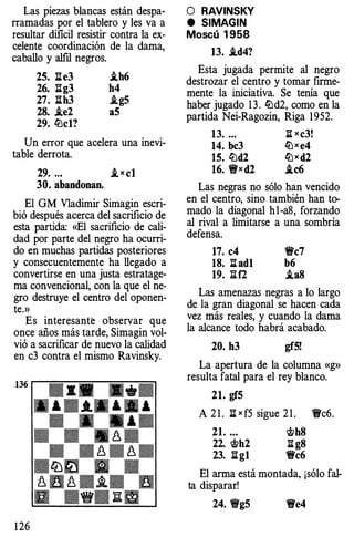 Las piezas blancas están despa­
rramadas por el tablero y les va a
resultar dificil resistir contra la ex­
celente coordinación de la dama,
caballo y alftl negros.
25. lie3 i.h6
26. lig3 h4
27. lih3 i.g5
28. i.e2 aS
29. li.Jcl?
Un error que acelera una inevi­
table derrota.
29. ..• _i x cl
30. abandonan.
El GM Vladimir Simagin escri­
bió después acerca del sacrificio de
esta partida: «El sacrificio de cali­
dad por parte del negro ha ocurri­
do en muchas partidas posteriores
y consecuentemente ha llegado a
convertirse en una justa estratage­
ma convencional, con la que el ne­
gro destruye el centro del oponen­
te.»
Es interesante observar que
once años más tarde, Simagin vol­
vió a sacrificar de nuevo la calidad
en c3 contra el mismo Ravinsky.
1 26
O RAVINSKY
e SIMAGIN
Moscú 1 958
13. i.d4?
Esta jugada permite al negro
destrozar el centro y tomar firme­
mente la iniciativa. Se tenía que
haber jugado 1 3 . li.Jd2, como en la
partida Nei-Ragozin, Riga 1 952.
13. ... li xc3!
14. bc3 li.Jxe4
15. li.Jd2 li.J x d2
16. 'ffx d2 .ic6
Las negras no sólo han vencido
en el centro, sino también haiJ. to­
mado la diagonal hl-a8, forzando
al rival a limitarse a una sombría
defensa.
17. c4 'l'c7
18. li ad1 b6
19. :iif2 i.a8
Las amenazas negras a lo largo
de la gran diagonal se hacen cada
vez más reales, y cuando la dama
la alcance todo habrá acabado.
20. h3 gf5!
La apertura de la columna «g»
resulta fatal para el rey blanco.
21. gf5
A 2 1 . li x f5 sigue 2 1 . 'l'c6.
21. ... �h8
22. �h2 li g8
23. li g1 'l'c6
El arma está montada, ¡sólo fal­
ta disparar!
24. 'l'g5 'l'e4
 