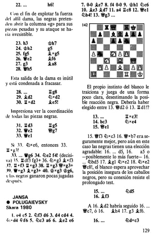 22. ... h6!
( 'on el fin de explotar ia fuerza
drl alfil dama, las negras preten­
den abrir la columna «g» para sus
pil"l.as pesadas y su ataque se ha­
' ia irresistible.
23. h3 'it.?h7
24. �h2 g5
25. fg5 i_ x g5
26. 1Ve2 i.f6
27. g3 i.a8
28. 'W'h5
1 �sta salida de la dama es inútil
y está condenada a fracasar.
28. ... ll g8
29. i.d2 llJ x d2
30. l:l x d2 i.e5!
I mpresiona ver la coordinación
de todas las piezas negras.
3 1 . l:l d3 :S g5
32. We2 "i!g7
33. 'ire1
Si :n ttJx e6, entonces 33.
li . �1!
.n. . . . 9g6 34. lbe2 f4! (decisi­
va ) 1  ll df3 fg3+ 36. ttJ x g3 i, x f3
.n. li x f3 l:l x g3 38. :a x g3 "i}'x g3+
.1). 1f • J:3 _t x g3+ 40. 'if.?xg3 'if.?g6,
v la� negras ganaron pocas jugadas
1 lrspui·s.
JANSA
e POLUGAIEVSKY
Sknrn 1 980
l . t•4 l'5 2. lbf3 d6 3. d4 cd4 4.
t;  • cl4 �)f6 5. lbc3 a6 6. .ie2 e6
7. 0-0 .ie7 8. f4 0-0 9. 'it.?h1 lbc6
10. i.e3 .id7 1 1. a4 :a eS 12. "ii'e1
lbb4! 13. "ii'g3 ...
142
El propio instinto del blanco le
traiciona y juega de una forma
poco clara, desestimando la posi­
ble reacción negra. Debería haber
elegido entre 1 3. 'i'd2 ó 1 3. :!:! di !?
13. ... :a x c3!
14. bc3 llJ x e4
15. We1
1 5. 'W'f3 ttJ x c3 1 6. 'i'xb7 era se­
guramente mejor, pero aún en este
caso las negras tienen una elección
agradable: 1 6. ... d5, 1 6. a5 o
-posiblemente lo más fuerte- 1 6.
... lbbd5 1 7. i.g1 llJ x e2 1 8. llJ x e2
"ii'c8!, eí blanco espera aprovechar
la posición insegura de los caballos
negros, pero su conexión resiste el
prolongado test.
15. ... lbd5
16• .tf3
A 1 6. i.d2 habría seguido 16. ...
"ii'c7, ó 1 6. i.h4 1 7. g3 .tf6.
16. ... tiJdxc3
1 29
 