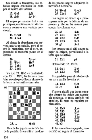 Sin miedo a fantasmas, los ca­
ballos negros continúan su baile
por el centro del tablero.
17. lLle2 ..tf6
1S. i.d4 i, xd4!
El negro permanece fiel a sus
principios, mantiene su par de cor­
celes y conserva una ventaja posi­
cional.
19. lLJxd4 f5
20. i_xe4
Al blanco le abandonan sus ner­
vios; aparta un caballo, pero el ne­
gro lo reemplaza por el otro, ex­
plotando el excelente punto en el
centro.
20. ... liJ x e4
21. �b4 �e7
22. l hb1 .teS
23. l:Ibd1
Ya que 23. �b6 es contestado
con 23. .. . li f7!, las blancas cam­
bian su enfoque y llevan el peso de
la lucha a las casillas centrales.
23. ... �e3!
Una de las jugadas más dificiles
de la partida. Es en el final en don-
1 30
de los peones negros adquieren la
movilidad necesaria.
24. �xe3 liJxc3
25. l:Ide1 <J;;f7
Las negras no tienen que preo­
cuparse más por la defensa de sus
peones y liberan las manos para
ocupar la columna «c».
26. a5 ..td7
27. l:Ie3 l:IeS
2S. l:Ife1 li::ld5
29. l:Ib3 l:Ie7
30. g3 .teS
Por tercera vez el alfil ocupa su
lugar de origen, permitiendo a la
torre que se active.
31. l:Id1 g6
Deteniendo 32. liJ x f5.
32. <J;;g1 l:Ie4
33. li a3 lLle3
Es agradable para el caballo vol­
ver a su casilla favorita e4.
34. li d3 li::le4
35. e3 ..td7
Y ahora al alfil, que durante mu­
cho tiempo ha tenido una existen­
cia modesta, le entra también «el
apetito». El resto no requiere co­
mentarios.
36. l:Ie3 ..ta4
37. li::lf3 ..te6
3S. l:Ib3 l:I a4
39. li::ld4 ..td5
40. l:Ib1 liJeS!
41. h3
El blanco selló esta jugada, pero
decidió no seguir el tormento.
 