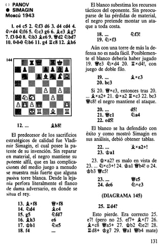 < > PANOV
e SIMAGIN
Moscú 1943
l. e4 c5 2. ltlf3 d6 3. d4 cd4 4.
ltl,. d4 �f6 5. ltlc3 g6 6. .ie3 i.g7
7. f3 ()..() 8. ltlb3 i.e6 9. 1Wd2 ltlbd7
10. ().O.() ltlb6 1 1. g4 ii c8 12. i.h6
12. ... i.h8!
El predecesor de los sacrificios
estratégicos de calidad fue Vladi­
mir Simagin, el cual posee la pa­
tente de su invención. Sin reparar
en material, el negro mantiene su
potente alfil, que en las complica­
ciones del medio juego a menudo
se muestra más fuerte que alguna
pasiva torre blanca. Desde la leja­
nía perfora literalmente el flanco
de dama adversario, en donde se
situa el rey.
13. ,lwf8
14. ltld4
15. g5
16. .th3
17. �b1
18. f4
'fi'xf8
i.c4
ltlfd7
e6
ltle5
El blanco subestima los recursos
tácticos del oponente. Sin preocu­
parse de las pérdidas de material,
el negro pretende montar un ata­
que a toda costa.
18. ... ltlf3!
19. l[jxf3
Aún con una torre de más la de­
fensa no es nada fácil. Posiblemen­
te el blanco debería haber jugado
19. 1We3 ltlxd4 20. I;Ixd4!, con
juego de doble filo.
19. ... i,xc3
20. bc3
Si 20. 'fi'xc3, entonces tras 20.
... i,xa2+ 21. 'if;>xa2 lixc3 22. bc3
'i'c8! el negro mantiene el ataque.
20. ... d5!
21. 'i'cl ltla4
22. ed5!
El blanco se ha defendido con
éxito y como mostró Simagin en
sus análisis, debió obtener tablas.
22....
23. �al
·i,xa2+!
23. 'if;>xa2? es malo en vista de
23. ... l[¡xc3+! 24. 'it>al 'i'b4! o 24.
'it>b3 1Wc5!
23. ... 1Wc5
24. de6 lbxc3
(DIAGRAMA 145)
25. 1Id4?
Esto pierde. Era correcto 25.
e7! (pero no 25. ef7+ i,xf7 26.
i,xc8 'i'a5+ 27. 'it>b2 ltle2! 28.
Itd8+ 'it>g7 29. 'fi'al 'i'b4 mate)
131
 