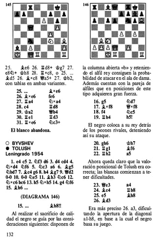 25. i.e6 26. Il:d 8+ <tlg7 27 .
e8lü + <tlh8 28. ¡;[xc8, o 25. ...
i.d5 26. i_xc8 1Wa5+ 27. �b2,
con tablas en ambas vari antes.
25. ... i_x e6
26. i.xe6 fe6
27. ¡;¡: a4 liJxa4
28. c4 Il:d8
29. <tla2 1!t'b4
30. :!:Iel ¡[d3
31. ¡;[xe6 lüc3+
El blanco abandona.
O BYVSHEV
e TOLUSH
Leningrado 1954
l. e4 c5 2. lüf3 d6 3. d4 cd4 4.
liJx d4 lüf6 S. lüc3 a6 6. i.gS
lübd7 7. i.c4 g6 8. h4 i.g7 9. 1!t'd2
0-0 10. 0-0 liJeS 11. i.b3 lüc6 12.
liJxc6 bc6 13. h5 liJxh5 14. g4 lüf6
1S. i.h6 ...
(DIAGRAMA 146)
1S. .•. i.h8!!
Alrealizar el sacrificio de cali­
d ad el negro se guía por las consi­
d eraciones siguientes: disponen de
132
la columna abierta «b» y retenien­
do el alfil rey consiguen la proba­
bilidad d e atacar en el alad edama.
Además cuentan con la pareja de
alfiles que en posiciones de este
tipo adquieren g ran fuerza.
16. g5 lüd7
17. i_xf8 1!fxf8
18. f4 lüc5
19. ¡[h4 h5!
El negro coloca a su rey detrás
de los peones rivales, deteniendo
así su ataque.
20. gh6 <tlh7
21. ¡[g1 i.f6
22. ¡[h2 a5
Ahora queda claro que la valo­
ración posicional de Tolush era co­
rrecta; las blancas comienzan a te­
ner dificu ltad es.
23. 1We3 a4
24. .ic4 ¡[b8
2S. eS .ih8
26. .id3
Era más preci so 26. a3, dificul­
tando la apertura de la diagonal
al-h8, en base a la cual el negro
basa su juego.
 