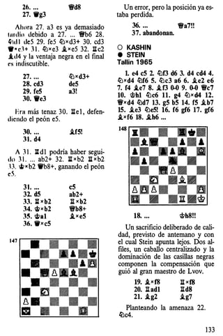 26. ... 1!fd8
27. 9g3
Ahora 27. a3 es ya demasiado
lurdio debido a 27....1!fb6 28.
Q)d 1 deS 29.feS tüxd3+ 30. cd3
W•cH 31. ltJxe3 .txeS 32.11c2
.td4 y la ventaja negra en el final
rs indiscutible.
27. ...
28. cd3
29. fe5
30. 9e3
ltJxd3+
de5
a3!
Era más tenaz 30. 11el, defen­
diendo el peón eS.
30. ... .if5!
31. d4
A 31. ];[ d1 podría haber segui­
do 31. ... ab2+ 32. IIxb2 11xb2
ll �xb2 9b8+, ganando el peón
c5.
31. ... c5
32. d5 ab2+
33. :Jixb2 11xb2
34, 'itt X b2 'i'b8+
3�. 'ifta 1 ,ixe5
36. 9xc5
Un error, pero la posición ya es­
taba perdida.
36. ... 1!Ya7!!
37. abandonan.
O KASHJN
e STEIN
Tallin 1965
l. e4 c5 2. lt:lf3 d6 3. d4 cd4 4.
ltJxd4 lt:lf6 5. lt:lc3 a6 6. .ie2 e6
7. f4 .te7 8. .tf3 0-0 9. 0-0 1!fc7
10. �h1 lt:lc6 11. g4 ltJxd4 12.
1!fxd4 lt:ld7 13. g5 b5 14. f5 .ib7
15. .ie3 lüe5! 16. f6 gf6 17. gf6
,ixf6 18. .ih6 ...
148 • • • .•••- - � ­
•-*-• ., ••
,. �.,� �. " - .,.
., • • •
B B.8B B
. � -�-
8n8. • nu - - u
g B BnB�
18. ... �h8!!
Un sacrificio deliberado de cali­
dad, previsto de antemano y con
el cual Stein apunta lejos. Dos al­
files, un caballo centralizado y la
dominación de las casillas negras
componen la compensación que
guió al gran maestro de Lvov.
19. ,ixf8 11xf8
20. :ilad1 :ild8
21. .tg2 .ig7
Planteando la amenaza 22.
lt:lc4.
133
 