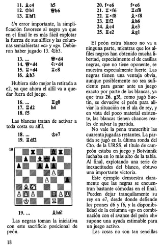 1 1. .tc4 h5
12. <!>b1 'it'b6
13. llhfl
Un error importante, la simpli­
ficación favorece al negro ya que
en el final le es más fácil explotar
la fuerza de sus alfiles y las colum­
nas semiabiertas «c» y «g». Debie­
ron haber jugado 13. �b3.
13. ... 'ifx d4
14. 'ifx d4 �x d4
15. :!l:x d4 :!l:c8
16. .tb3
Hubiera sido mejor la retirada a
e2, ya que ahora el alfil va a que­
dar fuera del juego.
16. ... :!l:g8
17. :!l:d2 h4
18. f5
Las blancas tratan de activar a
toda costa su alfil.
18. ... �e7
19. lldf2
10 r--�=�'7::"'1'}. -..-::::�=�--::·=-· ·--=·=�
.........
,. � , � .� - - �
• • -��
. -�- .
•�m • •
�w�m n�wu .. u. u
-�- .lit.
19. ... .th6!
Las negras toman la iniciativa
con este sacrificio posicional de
peón.
18
20. fx e6 fx e6
21. :Ei xf6 l:tcf8
22. :!ii x f8 ,ixf8
23. Iilf2 .th6
24. .tc4 .te3
25. :!l:e2 .tg1
El peón extra blanco no va a
ninguna parte, mientras que los al­
files negros han obtenido mucha li­
bertad, especialmente el de casillas
negras, que no tiene oponente, se
muestra especialmente fuerte. Las
negras tienen una ventaja obvia,
aunque posiblemente no sea sufi­
ciente para ganar ante un juego
exacto por parte de las blancas, ya
que tras 26. g3!, como jugó Sue­
tin, se devuelve el peón para ali­
viar la situación en el ala de rey, y
en vista del poco material existen­
te, las blancas tienen chances rea­
les de salvar la partida.
No vale la pena transcribir las
cuarentajugadas restantes. La par­
tida se jugó en la última ronda del
Cto. de la URSS, el título de cam­
peón estaba en juego y Botvinnik
luchaba en lo más alto de la tabla.
Al fmal, explotando una serie de
inexactitudes del blanco, obtuvo
una importante victoria.
Este ejemplo demuestra clara­
mente que las negras se encuen­
tran bastante cómodas en el final.
Pueden dejar tranquilamente su
rey en e7, desde donde defiende
los peones d6 y f6, y la disponibi­
lidad de la columna «g» en combi­
nación con el avance del peón «h»
supone una ayuda estimable para
un juego activo.
Las cosas no son tan sencillas
 