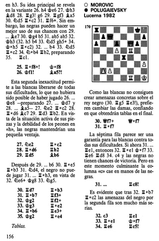 en h3. Su idea pr incipa ls ereve la
en la variante 2 6. h4 'itte 627. 'itth3
.td8 28. ll:g3 !g 629. :El gf3 .ta5
30. lt:ld5 :Ei xc2 3 1 . :El f 6+. Sin em ­
bargo, las negras pueden hacer un
mejor uso de sus chances con 29.
... .te7 30. 'ittg4 b5 3 1 . ab5 ab5 32.
'itth3 (32. h5 b4 33. lt:ld5 g h5 + 34.
c;!txh5 li xc2) 32. ... b4 33. lt:ld5
:El xc2 34. lt:lxb4 :Elb2, pre parando
35. :El c l.
25. :El xf8+! c;!txf8
26. 'ittfl! .t a5?!
Esta segu nda inexacti tud permi­
te a las b lancas liberarse de todas
sus dificu ltades, lo que n ohubiera
sido posib le de haber jugad o 2 6. ...
'itte8 -preparando 27. .. . 'ittd7 y
28. ... .ta5 -27. lt:le2 1Ixc2 28.
:El xd 6.tc7 29. ll:d3 :Elb2. En vis­
ta d e la situación ac tiva d esus pie ­
zas y la debilidad de los peones en
«h», las negras mantendr ían una
peque ña ventaja.
27. lt:le2 :El xe2
28. :Elxd6 :Elb2
29. ll:d5 .tb6
Des pués de 29. ... b 630. li xe5
:El xb3 3 1 . lt:ld4, e lnegro no pue ­
de jugar 3 1 . ... :El xh3, en vista de
32. lt:le 6+ 'ittg8 33. lt:lg5 .
30. 1Id7 :El xb3
31. Ji[xb7 :El f3+
32. 'ittg2 ll:f2+
33. 'ittg3 :Elxe2
34. IIxb6 :Ele3+
35. 'ittg2 :Ei xe4
Tablas.
1 5 6
O MOROVIC
e POLUGAIEVSKY
lucerna 1982
Co mo las b lancas no consiguen
crear a menazas concretas sobre e l
rey negro (30. :El g5 :El e3 !), prefie­
ren cambiar las da mas, co nfiando
en que obtendrán tab las en e lfina l.
30. 'l'ti+ 1J'xfi
31. li xf7
La sépti ma fi la parece ser una
ga rant ía para las b lancas contra to­
das sus dificu ltades. Si aho ra 3 1 . ...
:Ele l, entonces 32. :Ei xe l c;!txf7 33.
:Ele 61Id8 34. c4 y las negras no
tienen c hances de victoria. P ero en
este momento c ulminante la co­
lumna «c» cae en manos de las ne­
gras.
31. ... :El eS!
Es evidente que tras 32. :El xb7
:El xc2 las a menazas de lnegro p or
la segunda fila son mucho m ás se ­
rias.
32. e3 :Elel
33. :El xet c;!txf7
34. :El e6 :EleS!
 