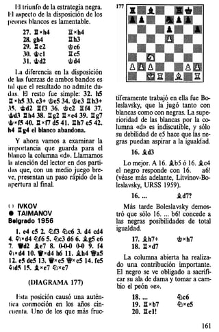 1·:1 triunfo dela estrat egia n egra.
1 ;,1 ullpecto de la disposición de los
peones blancos es lam entabl e.
27. : )( h4 I! )( h4
28. gh4 ll b3
29. ll e2 �c6
30. �el ll c5
3 1 . �d2 �d4
Lu diferencia en la disposición
de 11111 fuerzas deambos bandos es
tul que el resultado no admite du­
Jns. El resto fu esimpl e: 32. bS
Il •h� 33. c3+ �eS 34. �e3 ll b3+
·'�· wd2 ]113 36. �el ll f4 37.
oJ.odJ ll h4 38. llg2 ll )( e4 39. ll g7
oJi • f� 40. ll )( f7 dS 41. llb7 eS 42.
h4 l:t K4 el blanco abandona.
Y ahora vamos a examinar la
importancia qu eguarda pa ra el
hlnnco la columna «d». Llamamos
In atención del l ector en dos parti­
dus que, con un medio ju ego bre­
ve, presentan un paso rápido de la
apertura al final.
l ) IVKOV
e TAIMANOV
Belgrado 1956
l . e4 c5 2. lü13 lüc6 3. d4 cd4
4. Q) • d4 lüf6 S. lüc3 d6 6. .i.gS e6
7. Wd2 1.e7 8. ()..()..() 0-0 9. f4
Q) • d4 1 0. fl)(d4 b6 11. i.h4 1t'a5
1 2. t� dc5 13. 'i')( eS 'ir)( eS 14. feS
/J 1d� 1 �. 1. )( e7 lü)(e7
(DIAGRAMA 177)
bta posición causó una autén-
1 icu ��onmoción en los años cin­
rucnta. Uno delos qu emás f ruc-
tíferam ente trabajó en ella fu eBo­
l eslavsky, qu ela jugó tanto con
blancas como con n egras. La sup e­
rioridad d elas blancas por la co­
lumna «d» es indiscutibl e, y sólo
su d ebilidad d ee5 hac equ elas n e­
gras pu edan aspirar a la igualdad.
16. i.d3
Lo m ejor. A 16. i.b5 ó 16. i.c4
el negro respond econ 16. a6!
(véase más adelant e, Litvinov-Bo­
l eslavsky, URSS1959).
16. ... i.d7?
Más ta rde Boleslavsky d emos­
tró qu esólo 16. ... b6! conced ea
las negras posibilidades de total
igualdad.
17. i.h7+ �)(h7
18. ll )(d7
La columna abierta ha realiza ­
do una contribución important e.
El negro se ve obligado a sacrifi­
car su ala d edama y toma r a cam­
bio el peón «e».
18. . ..
19. Ii)( b7
20. Ii e1!
lüc6
llJxeS
161
 