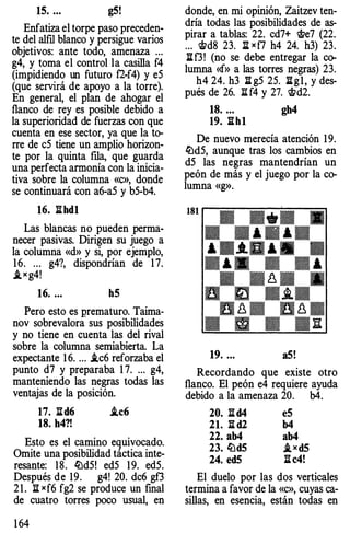 15. ... g5!
Enfatiza el torpe paso preceden­
te del alfll blanco y persigue varios
objetivos: ante todo, amenaza ...
g4, y toma el control la casilla f4
(impidiendo un futuro f2-f4) y e5
(que servirá de apoyo a la torre).
En general, el plan de ahogar el
flanco de rey es posible debido a
la superioridad de fuerzas con que
cuenta en ese sector, ya que la to­
rre de c5 tiene un amplio horizon­
te por la quinta fila, que guarda
una perfecta armonía con la inicia­
tiva sobre la columna «c», donde
se continuará con a6-a5 y b5-b4.
16. ll hd1
Las blancas no pueden perma­
necer pasivas. Dirigen su juego a
la columna «d» y si, por ejemplo,
16. ... g4?, dispondrían de 17.
j,xg4!
16. ... h5
Pero esto es prematuro. Taima­
nov sobrevalora sus posibilidades
y no tiene en cuenta las del rival
sobre la columna semiabierta. La
expectante 16. ... .tc6 reforzaba el
punto d7 y preparaba 1 7. ... g4,
manteniendo las negras todas las
ventajas de la posición.
17. lld6 .tc6
18. h4?!
Esto es el camino equivocado.
Omite una posibilidad táctica inte­
resante: 18. �d5! ed5 19. ed5.
Después de 19. g4! 2 0. dc6 gf3
21. 11 xf6 fg2 se produce un final
de cuatro torres poco usual, en
164
donde, en mi opinión, Zaitzev ten­
dría todas las posibilidades de as­
pirar a tablas: 22. cd7+ <tie7 (22.
... 'i&d8 23. l:[ xfl h4 24. h3) 23.
llf3! (no se debe entregar la co­
lumna «f» a las torres negras) 23.
h4 24. h3 ll g5 25. llg1, y des­
pués de 26. :S: f4 y 27. <tid2.
18. ... gh4
19. ll h 1
De nuevo merecía atención 19.
�d5, aunque tras los cambios en
d5 las negras mantendrían un
peón de más y el juego por la co­
lumna «g».
19. ... a5!
Recordando que existe otro
flanco. El peón e4 requiere ayuda
debido a la amenaza 2 0. b4.
20. ll d4 e5
21. ll d2 b4
22. ab4 ab4
23. �d5 j,xd5
24. ed5 ll c4!
El duelo por las dos verticales
termina a favor de la «c», cuyas ca­
sillas, en esencia, están todas en
 