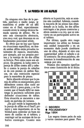 7. LA FUERZA DE LOS AUILEf
. En ninguna otra fase de la par­
tida,. apertura o medio juego, se
manifiesta el poder de un alfil
como en el final, especialmente
cuando existe la ventaja técnica lla­
mada «pareja de alfiles». No es
esto una concepción abstracta
sino muy real, que descansa en u�
fundamento posicional sólido.
Es obvio que no hay que fijarse
en situaciones específicas, en don­
de ambos alfiles están privados to­
talmente de espacio, encerrados
por ejemplo, por sus propios peo�
nes y la ventaja de los dos alfiles
es ficticia. Pero estos casos son atí­
picos. En general, la lucha entre la
pareja de alfiles contra alfil y caba­
llo o contra la pareja de caballos
se da con peones en ambos flan­
cos, sin una restricción especial
para la maniobra .de piezas.
Sería absurdo afirmar que la pa­
reja de alfiles es omnipotente, pero
defenderse contra ellos suele ser
tarea dificil y poco grata, y es fre­
cuente que el bando débil no man­
tenga la paciencia suficiente para
defender situaciones de tablas.
Esta situación se encuentra a me­
nudo en partidas de torneos.
¿En qué reside la hegemonía de
la pareja de alfiles en el final?; pri­
mero y más importante, en su ha­
bilidad para controlar un buen nú­
mero de casillas en el tablero, y
restringir así las acciones de los ca­
ballos enemigos . Cuanto más
1 66
abierta es la posición, más se acen­
túa esta cualidad. Además, cuando
la mayoría de las piezas han aban­
donado ya la lucha, los dos alfiles
restringen a las piezas contrarias y
a�ren camino a su rey, que se con­
VIerte en un participante activo en
el tablero.
. Por último, queda otro rasgo
Importante: los alfiles no forman
una unidad inseparable y en un
momento dado puede cambiarse
uno de ellos, dejando al otro con
superioridad sobre el caballo o al­
fil contrario. En otras palabras, ob­
tenemos la transformación de una
ventaja por otra.
. Veamos dos ejemplos significa­
tivos como ilustración de lo dicho.
182
O SIDOROV
e POLUGAIEVSKY
Riga 1954
Las negras tienen peón de más
y varios caminos para ganar. Pero
 