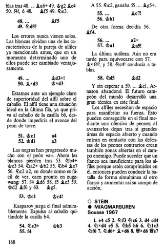 bias tras 48. . .. .ta6+ 49. �g2 .tc4
50. f4!, ó 48. .tf5 49. lbe3.
48. ... .trs
49. lb d5?
Los errores nunca vienen solos.
Las blancas olvidan una de las ca­
racterísticas de la pareja de alfiles
ya mencionada antes, que en un
momento determinado uno de
ellos puede ser cambiado ventajo­
samente.
49. ...
50. J.xd3
.td3+!
�xd3
Estamos ante un ejemplo claro
de superioridad del alfil sobre el
caballo. El alfil tiene una situación
ideal en la última fila, ya que pri­
va al caballo de la casilla b6, des­
de donde impediría el avance del
peón de torre.
51 . ..t?el a4
52. '<ttdl a3
Las negras han progresado mu­
cho con el peón «a>>. Ahora las
blancas pierden tras 53. lbb4+
�c3 54. lba2+ �b2 55. lbb4 .te7
56. lbc2 a2, en donde como es fá­
cil de ver, caen pronto en zugz­
wang: 57. f4 .td6 58. f5 .te5 59 .
�d2 .tf6 y 60. .tg5 .
53. '<ttcl ..t?c4!
Kasparov juega el final admira­
blemente. Expulsa al caballo qui­
tándole la casilla b4.
168
54. lbe3+ t;b3
55. f4
A 55. lbc2, ganaba 55 . ... .tg5+ .
55. ... .tc7!
56. ..t?bl
De otra forma decidía 56.
.tf4.
56. ... a2+
57. �al .taS!
La última sutileza. Aún no era
tarde para equivocarse con 57.
.tx f4?, y 58. lbc4! conducía a ta­
blas.
58. lbd5 .td2
Y sin esperar a 59 . ... .tcl , Ar­
nason abandonó. El futuro cam­
peón del mundo desarrolló una
gran técnica en este final.
Los alfiles necesitan de espacio
para manifestar su fuerza. Esto
pueden conseguirlo en el final me­
diante una ofensiva de peones; al
avanzarlos dejan tras sí grandes
áreas de espacio abierto y cuando
entran en contacto con las defen­
sas de los peones contrarios crean
también zonas abiertas en el cam­
po enemigo. Puede suceder que un
flanco sea insuficiente para los al­
files porque estén comprimidos en
él, entonces pueden conducir la ba­
talla de forma simultánea al otro
flanco y aumentar así su campo de
acción.
O STEIN
e MIAGMARSUREN
Sousse 1967
l. e4 eS 2. lb f3 lb c6 3. d4 cd4
4. lb x d4 eS 5. lbb5 h6 6. lblc3
lbf6 7. lbd6+ J. x d6 8. 'f!rx d6 1!Ve7
 