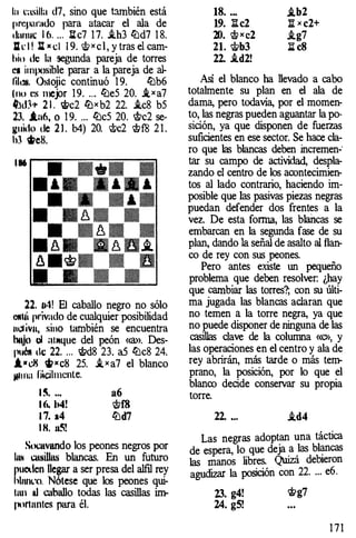 lu l:asilla d7, sino que también está
preparado para atacar el ala de
1lunuc 1 6. ... 1J.c7 1 7. i.h3 ll:ld7 1 8.
Jll: l ! lt x cl 1 9. c,t>xcl, y tras el cam­
hi,, de la segunda pareja de torres
e• imposible parar a la pareja de al­
lil"". Ostojic continuó 1 9. ll:lb6
lnu es mejor 1 9. ... ll:le5 20. i_xa7
�.dh 2 1 . t>c2 llJxb2 22. i.c8 b5
23. i.a6, o 1 9. ... ll:lc5 20. i'c2 se­
r.:uido de 2 1 . b4) 20. i'c2 'ittffi 2 1 .
h3 �e8.
186
22. ll·1! El caballo negro no sólo
OIIUÍ ¡ll'ivado de cualquier posibilidad
nl.llivn, sino también se encuentra
hl"o ul al�tque del peón «ID>. Des­
puO!I tic 22. . . . lt>d8 23. a5 ll:lc8 24.
i•c.:li wxc8 25. i.xa7 el blanco
jlllfla l�hncnte.
1 �. ... a6
l (t. h4! c¡f;f8
1 7. a4 ll:ld7
I H. u5!
Socavando los peones negros por
htH CW�illas blancas. En un futuro
lluoden llegar a ser presa del alfil rey
llnn�'4:l. Nótese que los peones qui-
11111 ul caballo todas las casillas im­
portantes para él.
18. .•.
19. litc2
20. <;t;> x c2
21. lt>b3
22. i.d2!
i.b2
:a. x c2+
i.g7
l:I c8
Así el blanco ha llevado a cabo
totalmente su plan en el ala de
dama, pero todavía, por el momen­
to, las negras pueden aguantar la po­
sición, ya que disponen de fuerzas
suficientes en ese sector. Se hace cla­
ro que las blancas deben incremen-·
tar su campo de actividad, despla­
zando el centro de los acontecimien­
tos al lado contrario, haciendo im­
posible que las pasivas piezas negras
puedan defender dos frentes a la
vez. De esta forma, las blaricas se
embarcan en la segunda fase de su
plan, dando la señal de asalto al flan­
co de rey con sus peones.
Pero antes existe un pequeño
problema que deben resolver: ¿hay
que cambiar las torres?; con su últi­
ma jugada las blancas aclaran que
no temen a la torre negra, ya que
no puede disponer de ninguna de las
casillas clave de la columna «c», y
las operaciones en el centro y ala de
rey abrirán, más tarde o más tem­
prano, la posición, por lo que el
blanco decide conservar su propia
torre.
22. ... i.d4
Las negras adoptan una táctica
de espera, lo que deja
_
a
.
las bl�cas
las manos libres. Quizá debieron
agudizar la posición con 22. ... e6.
23. g4! rtig7
24. g5!
1 7 1
 