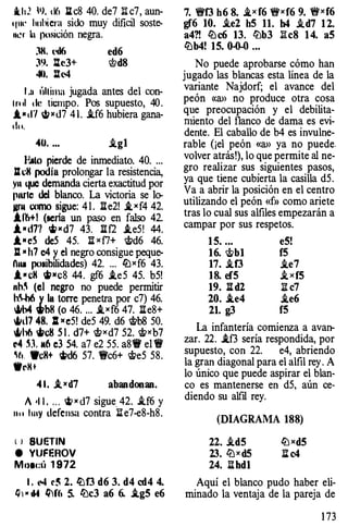 ihJ. N. d6 Ilc8 40. de7 li c7, aun­
qm.· lu1l�era sido muy dificil soste­
lll�r ba 1�osición negra.
:m. l'tl6 ed6
3'J. l%e3+ Wd8
40. l'll-4
1 .11 ,·,uima jugada antes del con­
lrl ll 1ll� tiempo. Pos supuesto, 40.
1•,1'1 t¡Kd7 41. .if6 hubiera gana­
do.
40. ... i.g1
l�to pierde de inmediato. 40. ...
lZdi podla prolongar la resistencia,
yn I.JUC demanda cierta exactitud por
pnrlc del blanco. La victoria se lo­
Jlr�t como sigue: 4 1 . lle2! i,xf4 42.
11M! (seria un paso en falso 42.
i •d77 'i> " d7 43. ll f2 .ie5! 44.
.t • eS deS 45. n x f7+ <.t/d6 46.
SI • h7 c4 � el negro consigue peque­
n��� pollibllidades) 42. ... llJxf6 43.
1 •eH �11 c8 44. gf6 .ie5 45. b5!
nh� (el negro no puede permitir
h� y la torre penetra por c7) 46.
�b4 Wbl! (o 46. ... .txf6 47. lle8+
�ll7 48. 1 11 e5! de5 49. d6 cltb8 50.
�h6 tl/cll 5 1 . d7+ chxd7 52. rJtxb7
o4 H 116 e3 54. a7 e2 55. a8'it' el !V
�t1. Wc8+ �d6 57. 't!Vc6+ ltte5 58.
•rK+
4 1. i, K d7 abandonan.
A •1 1 . . . . �)( d7 sigue 42. i.f6 y
n u huy defensa contra :E[ e7-e8-h8.
( l SUr:TIN
e VUFF.ROV
Mo1l!Í1 1 972
l . '"' r� 2. lüf3 d6 3. d4 cd4 4.
Q' • 114 IJ'f(, 5. lüc3 a6 6. .ig5 e6
7. 'ef3 h6 8. i_x f6 "exf6 9. "exf6
gf6 10. i.e2 h5 11. h4 .td7 1 2.
a4?! ll:lc6 13. lbb3 li c8 1 4. a5
ll:lb4! 15. 0..()..() ...
No puede aprobarse cómo han
jugado las blancas esta línea de la
variante Najdorf; el avance del
peón «a>> no produce otra cosa
que preocupación y el debilita­
miento del f1anco de dama es evi­
dente. El caballo de b4 es invulne­
rable (¡el peón «a>> ya no puede.
volver atrás!), lo que permite al ne­
gro realizar sus siguientes pasos,
ya que tiene cubierta la casilla d5.
Va a abrir la posición en el centro
utilizando el peón «f» como ariete
tras lo cual sus alfiles empezarán a
campar por sus respetos.
1 5. ... e5!
16. chb 1 f5
17. i.f3 i.e7
18. ef5 i,xf5
19. n d2 iJ. c7
20. .ie4 i.e6
21. g3 f5
La infantería comienza a avan­
zar. 22. .1f3 sería respondida, por
supuesto, con 22. e4, abriendo
la gran diagonal para el alfil rey. A
lo único que puede aspirar el blan­
co es mantenerse en d5, aún ce­
diendo su alfil rey.
(DIAGRAMA 188)
22. .id5
23. llJ x d5
24. iJ.hd1
llJxd5
ll c4
Aquí el blanco pudo haber eli­
minado la ventaja de la pareja de
1 73
 