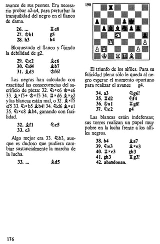 avance de sus peones. Era necesa­
rio probar a2-a4, para perturbar la
tranquilidad del negro en el flanco
de dama.
26. .•. ¡[ c8
27. �bl g5
28. h3 h4
Bloqueando el flanco y fijando
la debilidad de g2.
29. lbe2 J.c6
30. lbd4 .tb7
31. .td3 �f6!
Las negras han calculado con
exactitud las consecuencias del sa­
crificio de pieza: 32. li:Jx e6 �xe6
33. J.xf5+ �xf5 34. :iix d6 _txg2
y las blancas están mal, o 32. .tx f5
ef5 33. li:J x b5 i.b4! 34. li:Jd6 J.xel
35. li:J xc8 .tb4, ganando con faci­
lidad.
32• .ifl liJeS
33. c3
Algo mejor era 33. liJb3, aun­
que es dudoso que pudiera cam­
biar sustancialmente la marcha de
la lucha.
176
33. ... .td5
El triunfo de los alfiles. Para su
felicidad plena sólo le queda al ne­
gro esperar el momento oportuno
para realizar el avance g4.
34. a3 liJg6!
35. :iid2 lbf4
36. �a l :ii g8!
37. lbc2 g4
Las blancas están indefensas;
sus torres realizan un papel muy
pobre en la lucha frente a los alfi­
les negros.
38. b4
39. lbe3
40. It x e3
4 1. gh3
42. abandonan.
i.a7
.txe3
gh3
:iig3!
 