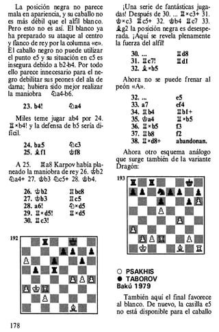 La posición neg ra no parece
mala en apariencia, y su caballo no
es más débil que el alfil blanco.
Pero esto no es así. El blanco ya
ha preparado su ataque al centro
y flanco de rey por la columna «e».
E 1 caballo neg ro no puede utilizar
el punto e5 y su si tuación en c5 es
insegura debido a b2-b4. Por todo
ello parece innecesario para el ne­
g ro debilitar sus peones del ala de
dama; hubiera sido mejor realizar
la maniobra lZJa4-b6.
23. b4! lZla4
Miles teme jugar ab4 por 24.
ll xb4! y la defensa de b5 sería di­
ficil.
24. ba5 lZlc3
25• .tfl �f8
A 25. B: a8 Karpov había pla-
neado la maniobra de rey 26. �b2
lZJa4+ 27. �b3 lZJc5+ 28. �b4.
1 78
26. 'itt b2 B: bc8
27. 'l!lb3 B: c5
28. a6! iZJ x d5
29. It x d5! l:l xd5
30. l:l c3!
¡Una serie de fantásticas juga­
das! Después de 30. ... l:l x c3+ 3 1 .
� x c3 l:l c5+ 32. �b4 l:l c7 33.
.tg2 la po sición neg ra es desespe­
rada ¡Aquí se revela plenamente
la fuerza del alfil!
30. ... l:l d8
31. l:l c7! ll dl
32. _t xb5
Ahora no se pu ede frenar al
peón «A».
32. ...
33. a7
34. :S. b4
35. �a4
36. l:l x b5
37. Il b8
38. It xd8+
e5
ef4
l:l bl+
l:l xb5
t:3
f2
abandonan.
Ahora otro esquema análogo
que surg e también de la variante
Dragón:
O PSAKHIS
e TABOROV
Bakú 1 979
También aquí el final favorece
al blanco. De nuevo, la casilla e5
no está di sponible para el caballo
 