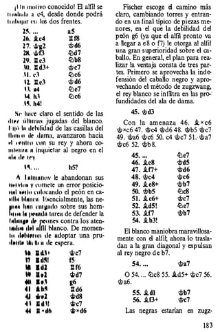 ¡ l l u motivo conocido! B alfil se
I r u�lndu :1 c4, desde donde podrá
l t uhu¡ur t�n los dos frentes.
2�. .. . aS
16. .tc4 li f8
2 7. ..t.>at2 ct>d6
2H. <Jtf3 liJd7
2�. llc3 liJbS
.lO. : d3+ �c7
. 1 . d liJc6
U. ll c3 ct> d6
U. aa4 liJe7
4. h.' liJc6
.�. h41
S•• lutl'C claro el sentido de las
•11"' úlltmns jugadas del blanco.
1 llt't 111 •lrhilidnd de las casillas del
l ltlltt o •Ir duma, avanzaron hacia
"' '"""Hu l'Oil su rey y ahora co­
tult•ntn 11 inquietar al negro en el
•tlll tll' t r y
·�· . . . h5?
1 1 11hunnov le abandonan sus
llttnlu• y l'omcle un error posicio­
ll�tl lttJI tu ntltK�undo el peón en ca­
•11111 hhlltl'll . I �Ncncíalmente, las ne­
JII 111 h1111 l'tlll!llllln sobre sus hom­
l•ttt• 111 l"'•ndn turca de defender la
l�tiMIIIII tiC' JlC!oncs contra los aten­
lltlttl tl�tl 11llll hhtnco. De momen­
ltt tllhlft'llll tic udoptar una pru­
•l•ttlll IAt lh n de espera.
'' 1 d., 1 rilc7
'1 . ..�, f5·
ti l d1 :IH6
W I .Z rild7
..... · ··' g6
4 1 .b!' lt d6
., ,111 rildS
• ' 11 d.1 �c7
4. ll • d6 � x d6
Fischer escoge el camino más
claro, cambiando torres y entran­
do en un final típico de piezas me­
nores, en el que la debilidad d el
peón g6 (ya que el alfil pronto va
a llegar a e 8 o f7) le otorga al alfil
una gran superioridad sobre el ca­
ballo. En general, el plan para rea­
lizar la ventaja consta de tres par­
tes. Primero se aprovecha la indt>
fensión del caballo negro y apro­
vechando el método de zugzwang,
el rey blanco se infiltra en las pro-·
fundidades del ala de dama.
45. �d3
Con la am enaza 46. i_ x c6
� xc6 47. �c4 �d6 48. �b5 �c7
49. �a6 �c6 50. c4 �c7 5 l . · �a7
�c6 52. �b 8.
45. ... liJe7
46. .teS �d5
47. .tf7+ �d6
4S. <!lc4 �c6
49. .t eS+ �b7
50. <!lbS liJeS
51. .i c6+ �c7
52. .id5! liJe7
53. .tf7 �b7
54. .ib3!
El blanco maniobra maravillosa­
mente con el allil; ahora lo trasla­
dan a la gran diagonal y expulsan
al rey negro d e b7.
54. ... �a7
O 54. . .. liJc8 55. .id5+ �c7 56 .
<!la6.
55. .i dl �b7
56. .if3+ �c7
Las negras estarían en zugz-
1 8 3
 