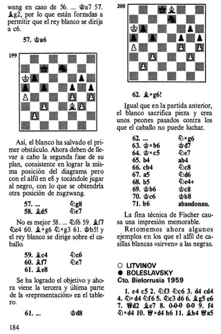 wang en caso de 56. ... �a7 57.
.tg2, por lo que están forzadas a
permitir que el rey blanco se dirija
a c6.
57. �a6
199
Así, el blanco ha salvado el pri­
mer obstáculo. Ahora deben de lle­
var a cabo la segunda fase de su
plan, consistente en lograr la mis­
ma posición del diagrama pero
con el alfil en e8 y tocándole jugar
al negro, con lo que se obtendría
otra posición de zugzwang.
57. ... lüg8
58. .td5 lüe7
No es mejor 58 . ... lüf6 59. .tfl
lüe4 60. J. x g6 llJ x g3 6 1 . �b5! y
el rey blanco se dirige sobre el ca­
ballo.
59. .ic4 ltlc6
60. .if1 ltle7
61. .teS
Se ha logrado el objetivo y aho­
ra viene la tercera y última parte
de la «representación» en el table­
ro.
1 84
61. ... �d8
62. J.xg6!
Igual que en la partida anterior,
el blanco sacrifica pieza y crea
unos peones pasados contra los
que el caballo no puede luchar.
62. ... llJ xg6
63. �x b6 �d7
64. � x c5 ltle7
65. b4 ab4
66. cb4 ltlc8
67. a5 ltld6
68. b5 lLle4+
69. �b6 �c8
70. �c6 �b8
71. b6 abandonan.
La fina técnica de Fischer cau­
sa una impresión memorable.
Retomemos ahora algunos
ejemplos en los que el alfil de ca­
sillas blancas «sirven» a las negras.
O LITVINOV
e BOLESLAVSKY
Cto. Bielorrusia 1 959
l. e4 c5 2. ltlf3 lüc6 3. d4 cd4
4. ll:lx d4 lüf6 5. lüc3 d6 6. i.g5 e6
7. 1!t'd2 i.e7 8. � 0.0 9. f4
lü x d4 10. t!fxd4 h6 1 1. i.h4 t!fa5
 