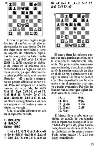El trío de peones negros surgi­
dos tras el cambio en e6 sólo es
amenazador en apariencia. De he­
cho tiene poca movilidad y tiene
un aspecto de estructura rígida.
Las blancas pudieron haber conti­
nuado 14. ,i x b6! axb6 1 5. lt:g6
lHd8 1 6. lHdl seguido del dobla­
je de torres en la columna «d»,
condenando a las negras a una de­
fensa pasiva, ya que dificilmente
habrían podido realizar el avance
liberador d5 y tarde o tempra­
no sus peones débiles se harían no­
tar. Pero aún después de la conti­
nuación de la partida, 14. lt:bS
liJeS 1S. ll:lg6 lld8 16. c4 a6 17.
lt:c3 fi'e8 18. ll:lx e7+ ll:lxe7 19.
llad1 lhc8 20. .ib6 :ii d7 21. a4,
las blancas «congelaron» a los peo­
nes negros en el centro y mantu­
vieron su ventaja.
Una situación diferente se dio
en la siguiente partida.
O BOUAZIZ
e SALOV
Szirak 1987
l. e4 eS 2. ll:lf3 ll:lc6 3. d4 cxd4
4. ltJxd4 lt:f6 S. lt:c3 d6 6. i.e2 eS
7. lt:b3 .ie7 8. 0-0 0-0 9. .ic4 a6
10. a4 .ie6 11. i, x e6 fx e6 12.
i.gS :11c8 13. aS
El negro tiene los mismos peo­
nes que en la partida anterior, pero
la situación es radicalmente· dife­
rente. Sus piezas están armoniosa­
mente situadas, y la columna abier­
ta «f>> le permite construir un plan
en el ala de rey, a donde se va a di­
rigir su dama. Su masa de peones
controlan importantes casillas cen­
trales y en el momento oportuno
va a poder avanzarlos. Por ello, las
blancas van a tener que vigilar cui­
dadosamente la casilla d5.
13. ... �e8!
14. �e2 �g6
1S. ,i xf6 Itxf6
16. :11 ad1 :11cf8
17. ll:la4
El blanco lleva a cabo una ma­
niobra de caballo de tres jugadas
con la esperanza de explotar la de­
bilidad del peón d6, pero hacién­
dola, desestima claramente la fuer­
za dinámica de las piezas negras.
Pudo haber jugado 1 7. :11 d3 con
juego complicado.
23
 