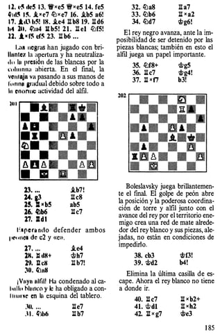 1 2. &·� dc5 13. 'flxe5 't!fxe5 14. fe5
�)el� l !'i. .l x c7 ftJ x e7 16• .ib5 a6!
1 7. .lcl1 b!! IH. .ie4 Ilb8 19. lid6
hil lU. lhn4 l:i: b5! 21. l::l e1 ftJf5!
ll, ,l M f! cf! 23. :i:l b6 • • •
L:.R uegras han jugado con bri­
lhmte:t. la apertura y ha neutraliza­
tlu lu presión de las blancas por la
t'ohunna abierta. En el final, la
VCinlajll va pasando a sus manos de
f11nnn ¡radual debido sobre todo a
In enonnc actividad del alfil.
lll l
23. ...
:w. aJ
15. Z[ �e b5
16. /l)b6
17. Zldl
.ib7!
Ilc8
ab5
l::lc7
11.•pe nnu1o defender ambos
pCoriCII de c2 y «e».
17. . • . .ie4
1K. l:l dH+ c;t>h7
19. Jl eH ;¡¡ b7!
JO. ��aslJ
¡Vuy11 nllill Ha condenado al ca­
hnllo hlunro y le ha obligado a con­
l l uurNt' en lu esquina del tablero.
:U. . . . l::le7
; l . �lb6 ;¡¡ b7
32. lilaS l::l a7
33. lZlb6 l::l x a2
34. lZld7 Wg6!
El rey negro avanza, ante la im­
posibilidad de ser detenido por las
piezas blancas; también en esto el
alfil juega un papel importante.
35. lZlf8+ <t>g5
36. li c7 'i!fg4!
37. l::l xf7 b3!
Boleslavsky juega brillantemen­
te el final. El golpe de peón abre
la posición y la poderosa coordina­
ción de torre y alfil junto con el
avance del rey por el territorio ene­
migo crea una red de mate alrede­
dor del rey blanco y sus piezas, ale­
jadas, no están en condiciones de
impedirlo.
38. cb3 'i!ff3!
39. 'i&d2 b4!
Elimina la última casilla de es­
cape. Ahora el rey blanco no tiene
a donde ir.
40. l::l c7
41. c;t>d1
42. li x g7
1 85
 