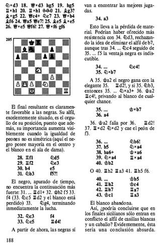 llJ x d3 18. 'tf x d3 hg5 19. hg5
n x h1 20. n xh1 ()..().() 21. i.g3?
i_ xg5 22. 'tfc4+ llJc7 23. 'tfxb4
i.f6 24. 'tfa5 'ife7! 25. i.e5 i,xe5
26. 'tfxe5 'tff6! 27. 'tf xf6 gf6
El final resultante es claramen­
te favorable a las negras. Su alftl,
excelentemente situado, es el orgu­
llo de su posición, puesto que ade­
más, su importancia aumenta visi­
blemente cuando la igualdad de
peores oo es simétrica (aquí el ne­
gro posee mayoría en el centro y
el blanco en el ala de dama).
28. l'H1 llJd5
29. llf2 llJe3
30. b4 e5
31. llJb3 f5?!
El negro, apurado de tiempo,
oo encuentra la continuación más
fuerte: 3 1 . ... ll d l + 32. �b2 f5 33.
f4 (33. llJc5 ll d2 y el blanco está
perdido) 33 . llJg4, terminando
inmediatamente la lucha.
32. llJc3 f4
33. llJc5 ll d4!
A partir de ahora, las negras sí
1 88
van a encontrar las mejores juga­
das.
34. a3
Esto lleva a la pérdida de mate­
rial. Podrían haber ofrecido más
resistencia con 34. llJd3, rechazan­
do la idea de eliminar el alftl de b7,
aunque tras 34. ... llJc4 seguido de
35 . ... f5 la ventaja negra es indis­
cutible.
34. ... llJc4!
35. llJ xb7
A 35. �a2 el negro gana con la
elegante 35. ll d2!, y si 35. llJb3,
enton::es 35. ... llJ x a3+ 36. �a2
ll c4!, privando al blanco de cual­
quier chance.
35. ... lt; x b7
36. a4
36. � a2 falla por 36 . ll d2 !
37. n x d2 llJ x d2 y cae el peón de
f3 .
36. ... llJb6!
37. b5 llJ x a4
38. ba6+ � x a6
39. llJ x a4 n x a4
40. ltb2
O 40. ll h2 ll a3 4 1 . ll h5 f6.
40. ... ltb5
41. ll h2 ltc4
42. llh7 lla7
43. ltcl ll a3
El blanco abandona.
Así, ¿podría concluirse que en
los finales sicilianos sólo entran en
conflicto el alfil de casillas blancas
y un caballo? Evidentemente, ésta
sería una co nclusión absurda.
 