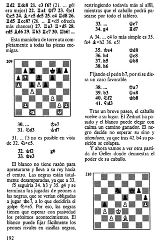 I! d2 li: de8 21. e3 f6? (2 1 . ... g6!
era mejor) 22. n al rt;f7 23. lLlcl
lLleS 24. i. X eS deS 2S. e4 nd8 26.
li: d5 n ee8? (26. ... n X d5 Ofrecía
más chances) 27. n a3 n xd5 28.
edS i.d6 29. I!b3 li: e7 30. I!b6! ..•
Esta maniobra de torre ata com­
pletamente a todas las piezas ene­
migas.
32. rt;f2 g6
33. rtJe3
El blanco no tiene razón para
apresurarse y lleva a su rey hacia
el centro. Las negras están total­
mente desamparadas, ya que a 33.
f5 seguiría 34. h3 y 35. g4 y se
terminan las jugadas de peones a
las negras, que se verían obligadas
a jugar rtJe 7, a lo que decidiría el
golpe lZ:J x e5. Por eso, las negras
tienen que esperar con pasividad
los próximos acontecimientos. El
blanco puede fijar fácilmente los
peones rivales en casillas negras,
1 92
restringiendo todavía más al alfil,
mientras que el caballo podrá pa­
searse por todo el tablero.
33. ..• rtJe7
34. g4 li: d7
A 34. ... e4 lo más simple es 35.
fe4 i. x h2 36. e5!
3S. $>e4 rtJd8
36. h4 $>e8
37. hS $>b8
38. h6
Fijando el peón h7, por si se die-
ra un caso favorable.
38. ... $>a7
39. b3 $>a8
40. lLlf2 $>b8
41. lLld3
Tras un breve paseo, el caballo
vuelve a su lugar. El Zeitnot ha pa­
sado y el blanco puede elegir con
calma un camino ganador. El ne­
gro decide no esperar su sino y
abandona, ya que tras 42. b4 su po­
sición se colapsa.
Y ahora vamos a ver otra parti­
da de Geller donde demuestra el
poder de su caballo.
 