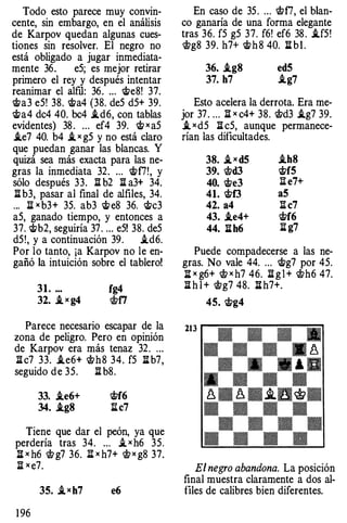 Todo esto parece muy convin­
cente, sin embargo, en el análisis
de Karpov quedan algunas cues­
tiones sin resolver. El negro no
está obligado a jugar inmediata­
mente 36. eS; es mejor retirar
primero el rey y después intentar
reanimar el alfil: 36. ... <t>e8! 37.
ct>a3 eS! 38. ct>a4 (38. deS dS+ 39.
ct>a4 dc4 40. bc4 .id6, con tablas
evidentes) 38 . ... ef4 39. <t> x aS
.ie7 40. b4 .i x gS y no está claro
que puedan ganar las blancas. Y
quizá sea más exacta para las ne­
gras la inmediata 32. ... ct>f7!, y
sólo después 33. :a b2 :a a3+ 34.
:a b3, pasar al final de alfiles, 34.
... li x b3+ 3S. ab3 <t> e8 36. <t>c3
aS, ganado tiempo, y entonces a
37. ct>b2, seguiría 37 . ... eS! 38. deS
dS!, y a continuación 39. .id6.
Por lo tanto, ¡a Karpov no le en­
gañó la intuición sobre el tablero!
31. ... fg4
32. _i x g4 <!;;ti
Parece necesario escapar de la
zona de peligro. Pero en opinión
de Karpov era más tenaz 32. ...
ll c7 33. .ie6+ <!ith8 34. fS :S: b7,
seguido de 3S. :a b8.
33. .ie6+ ct>f6
34. .ig8 l:tc7
Tiene que dar el peón, ya que
perdería tras 34. ... .i x h6 3S.
l:t x h6 W g7 36. J'i x h7+ <!;; x g8 37.
l:t x e7.
1 96
35. _ixh7 e6
En caso de 3S . ... wf7, el blan­
co ganaría de una forma elegante
tras 36. fS gS 37. f6! ef6 38 . .ifS!
<!;;g8 39. h7+ ct>h8 40. ll b l .
36• .ig8 ed5
37. h7 .ig7
Esto acelera la derrota. Era me­
jor 37 . ... l:t x c4+ 38. <!itd3 .ig7 39.
.i x dS ll cS, aunque permanece­
rían las dificultades.
38. _iX d5 .ih8
39. <!itd3 ct>f5
40. <t>e3 li e7+
41. ct>f3 aS
42. a4 ll c7
43• .ie4+ ct>f6
44. ll h6 li g7
Puede compadecerse a las ne­
gras. No vale 44. ... <t>g7 por 4S.
:S: x g6+ <!:f x h7 46. l:t g l + Wh6 47.
ll h l + <!;;g7 48. l:t h7+.
45. <t>g4
E1 negro abandona. La posición
final muestra claramente a dos al­
files de calibres bien diferentes.
 