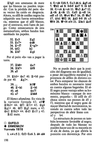 :il: bg8 con amenazas de mate
que las blancas no pueden impe­
dir. Con la pérdida del peón «h»
su vecino ha caído en desgracia.
Ahora, su alfil de casillas negras ha
adquirido una fuerza extraordina­
ria, mientras que el alfil blanco,
por el contrario, está fuera de jue­
go. Como consecuencia de esta
metamorfosis, ambos bandos han
cambiado los papeles.
32. :il:c3
33. :il:c7+
34. :il: x f7
3S. �f2
36. :il: h7
:il: g2
�d8
:¡¡: xg3+
h2
:il: g1
Por el peón «h» van a pagar la
torre.
37. ll h8+ rtle7
38. ll h7+ �f8
39. aS
39. :il: h8+ cite? 40. :il: x b8 pier-
de por 40. .ig3+.
39. ...
40. lt x b1
41. a6
42. a7
h1�
:¡¡: x b1
cite7!
:il:bh8
El blanco abandona. En vista de
la variante forzada 4 3 . a8'ff
:¡¡: 8h2+ 44. �f3 li fl+ 45. ci;g4
:il: g l + 46. �f3 :il: g3 mate, o 43.
cite2 :il: 8h2+ 44. citd3 :il: c l ! y 45.
:il: d2 mate.
O GUFELD
e ERMENKOV
Yurmala 1 978
l. e4 e S 2. ltlf3 ltlc6 3. d4 cd4
1 98
4. lLl x d4 ltlf6 S. ltlc3 d6 6. .igS e6
7. �d2 a6 8. 0-0-0 .id7 9. f4 bS
10. lLJ x c6 _ixc6 11. �e3 .ie7 12.
.ixf6 .ixf6 13. �dS ,ixd5 14.
edS eS 1S. �e4 �e7 16. fS �a7
17. �b1 �f2 18• .id3 � 19. c3
�f4 20. tWxf4 ef4 21. :il:he1 .teS
No se puede decir que la posi­
ción del diagrama sea de igualdad,
a pesar del equilibrio material y la
presencia de alfiles de distinto co­
lor. Para comparar las chances de
ambos bandos es necesario tener
en cuenta algunas bagatelas. El al­
m negro posee ventaja sobre su ho­
mónimo blanco -aunque de mo­
mento, pequeña-. El alfil de d3
choca contra sus peones de d5 y
f5, mientras que el negro goza de
mayor libertad de movimientos, te­
niendo en cuenta sobre todo las
perspectivas de abrir líneas con
a5 y b4.
La estructura de peones es tam­
bién levemente favorable al negro;
después de todo las blancas no
pueden hacer uso de su mayoría en
el ala de dama, ya que abriría la
posición con desventaja. Por otro
 