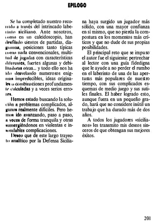 EPILOGO
s� hu completado nuestro reco­
" itlu 11 través del intrincado labe­
l l u t o sicil iano. Ante nosotros,
, nttHl en un caleidoscopio, han
.lr•f11ntlo cientos de partidas, dia­
lll lllllllll, posiciones tanto típicas
l'l ltnu unda convencionales, multi­
l lul tlo Ju8adas con características
•liiHcnteN, fuertes algunas y debi­
l i t n tl urna otras... y todo ello nos ha
hlu d"avclando numero!Ds enig-
11 111• hnprcdccibles, ideas origina­
ll"l u Cüml>inaciones profundamen­
h• t'illculodas y a veces serios erro­
t l"ll.
l iemos estado buscando la solu­
rhn tt problemas complicados, al-
11111101 realmente difíciles. Pero he-
111111 Ido avanzando, paso a paso,
n voco1 de fonna tranquila y otras
•1tt11cr¡¡léndonos en violentas e in­
NtllltlnhlcH complicaciones.
1 kl•eu que de este largo trayec­
" ' IUitdltico por la Defensa Sicilia-
na haya surgido un jugador más
sólido, con una mayor confianza
en sí mismo, que no pierda la com­
postura en los momentos más crí­
ticos y que no dude de sus propias
posibilidades.
El principal reto que se impu oo·
el autor fue el siguiente: pertrechar
al lector con una guía fidedigna
que le ayude a no perder el rumbo
en el laberinto de una de las aper­
tums más populares de nuestro
tiempo, con sus complicadeis es­
quemas de medio juego y sus suti­
les finales. El haber logrado esto,
aunque fuera en un pequeño gra­
do, hará que no considere inútil un
trabajo que ha durado más de dos
años.
A todos los jugadores «sicilia­
nos» les transmito mis deseos sin­
ceros de que obtengan sus mejores
éxitos.
201
 