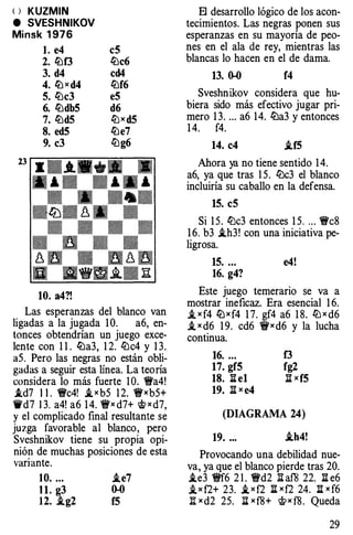 <> KUZMIN
e SVESHNIKOV
Minsk 1976
l. e4
2. lt:f3
3. d4
4. ltJ x d4
5. lt:c3
6. lt:dbS
7. lt:d5
8. ed5
9. c3
10. a4?!
c5
lt:c6
cd4
lt:f6
e5
d6
ltJx d5
lt:e7
li:Jg6
Las esperanzas del blanco van
ligadas a la jugada 1 0. a6, en­
tonces obtendrían un juego exce­
lente con 1 1 . lt:a3, 1 2. li:Jc4 y 1 3.
aS. Pero las negras no están obli­
gadas a seguir esta linea. La teoría
considera lo más fuerte 1 O. '9Wa4!
.id7 1 1 . �c4! i,xb5 1 2. �xb5+
1i'd7 13. a4! a6 1 4. �x d7+ �xd7,
y el complicado final resultante se
juzga favorable al blanco, pero
Sveshnikov tiene su propia opi­
nión de muchas posiciones de esta
variante.
10. ... i.e7
11. g3 0-0
12. .ig2 f5
El desarrollo lógico de los acon­
tecimientos. Las negras ponen sus
esperanzas en su mayoría de peo­
nes en el ala de rey, mientras las
blancas lo hacen en el de dama.
13. 0-0 f4
Sveshnikov considera que hu­
biera sido más efectivo jugar pri­
mero 1 3. ... a6 14. lt:a3 y entonces
1 4. f4.
14. c4 i.f5
Ahora ya no tiene sentido 1 4.
a6, ya que tras 1 5. li:Jc3 el blanco
incluiría su caballo en la defensa.
15. c5
Si 1 5. lt:c3 entonces 1 5. . .. �c8
1 6. b3 i.h3! con una iniciativa pe­
ligrosa.
15. ... e4!
16. g4?
Este juego temerario se va a
mostrar ineficaz. Era esencial 1 6.
.t x f4 lt:xf4 1 7. gf4 a6 1 8. ltJ x d6
.t x d6 1 9. cd6 't!t'xd6 y la lucha
continua.
16. ... f3
17. gf5 fg2
18. li el )lxf5
19. )lx e4
(DIAGRAMA 24)
19. ... .th4!
Provocando una debilidad nue­
va, ya que el blanco pierde tras 20.
i.e3 '9Wf6 2 1 . '9Wd2 lhf8 22. li e6
,ixf2+ 23. i, xf2 :ii xf2 24. l:i: x f6
)l x d2 25. J:i x f8+ 'i!fx f8. Queda
29
 