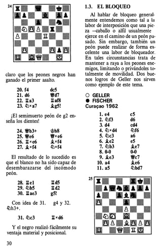 claro que los peones negros han
ganado el primer asalto.
20. f4 dc5
21. d6 "t!fd7
22. l::ta3 naf8
23. (jjx a7 .ig5!
¡El semimuerto peón de g2 en­
seña los dientes!
24. Wb3+ �h8
25. We6 "t!fx e6
26. l::tx e6 ..txf4
27. _txf4 (¡jxf4
El resultado de lo sucedido es
que el blanco no ha sido capaz de
desembarazarse del incómodo
peón.
28. l::te1 l::td5
29. (jjb5 Itd2
30. l::tae3 g5!
Con idea de 3 1 . g4 y 32.
(jjh3+.
31, (jjc3 j¡ X d6
Y el negro realizó fácilmente su
ventaja material y posicional.
30
1.3. EL BLOQUEO
Al hablar de bloqueo general­
mente entendemos como tal a la
labor de interposición que una pie·
za -caballo o alfil usualmente
ejerce en el camino de un peón pa­
sado. Sin embargo, también un
peón puede realizar de forma ex­
celente una labor de bloqueador.
En tales circunstancias trata de
mantener a raya a los peones ene­
migos, limitando o privándoles to­
talmente de movilidad. Dos bue­
nos logros de Geller nos sirven
como ejemplo de este tema.
O GELLER
e FISCHER
Cura�ao 1 962
l. e4
2. (¡jf3
3. d4
4. (jjx d4
5. (jjc3
6. ..te2
7. (jjb3
8.�
9. ..te3
10. a4
11. aS
c5
d6
cd4
(jjf6
a6
e5
..te7
�
Wc7
..te6
(jjbd7
 