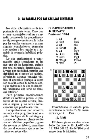 2. LA BATALLA POR W WILW CENTRALES
No debe sobreestimarse la im­
portancia de este tema. Creo que
es muy aconsejable realizar un es­
tudio concreto de los procedimien­
tos típicos que concierne a la lucha
por las casillas centrales y extraer
algunas conclusiones generales
que ayuden a los jugadores a ad­
quirir la necesaria habilidad prác­
tica.
Lo que analizaremos a conti­
nuación serán situaciones en las
que uno de los jugadores, guiado
por una estrategia determinada, o
a veces por necesidad, permite una
debilidad en el centro del tablero,
ofreciendo algunas ventajas visi­
bles al oponente (aunque a veces
son sólo un cebo). O cómo se con­
sigue el dominio de una casilla cen­
tral utilizando una serie de técni­
cas estándar.
Pero primero examinaremos
desde un contexto general el pro­
blema de las casillas débiles, blan­
cas o negras, y las serias conse­
cuencias que pueden acarrear.
Comprobaremos por nosotros
mismos cuán peligroso es no res­
petar las leyes de la estrategia y
cuando se plantean planes confu­
sos se debilitan pequeños o gran­
des sectores del tablero, permitien­
do que el oponente ejerza su do­
minación sobre ellos.
O GAPRINDASHVILI
e SERVAlY
Dortmund 1 974
l. e4 c5
2. liJf3 liJc6
3. d4 cd4
4. liJx d4 g6
5. c4 i.g7
6. i.e3 liJf6
7. liJc3 liJg4
8. �xg4 liJx d4
9. �dl e5
Consolidando el caballo pero
debilitando la casilla d5. Se consi-
dera mejor 9. liJe6.
10. liJb5!
El blanco planea cambiar el ca­
ballo. En caso de 1 0. i, x d4? ed4
1 1 . liJb5 0-0! 1 2. liJ x d4 �b6! y el
negro tiene la iniciativa.
35
 