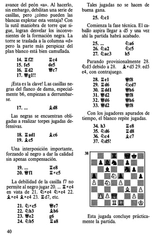 avance del peón «a». Al hacerlo,
sin embargo, debilitan una serie de
casillas, pero ¿cómo pueden las
blancas explotar esta ventaja? Con
la sutil maniobra de torre que si­
gue, logran desvelar los inconve­
nientes de la formación negra. La
torre se traslada a la columna «d»
pero la parte más perspicaz del
plan blanco está bien camuflada.
14. :S: f2! :S:c4
15. fe5 de5
16. :S: d2 'flc7
17. 1Wg1!!
¡Esta es la clave! Las casillas ne­
gras del flanco de dama, especial­
mente b6, empiezan a derrumbar­
se.
17. ... i.d8
Las negras se encuentran obli­
gadas a realizar torpes jugadas de­
fensivas.
18. :S: ad1 i.c6
19. i.c5
Una interposición importante,
forzando al negro a dar la calidad
sin apenas compensación.
19. ... :S: e8
20. 'fi'fl :S: x c5
La debilidad de la casilla f7 no
permite al negrojugar 20. .. . :S: x e4
en vista de 2 1 . lLlx e4 lLlx e4 22.
i, x e4 ,t x e4 23. :S: d7, etc.
40
21. li) x c5 1We7
22. lLlb3 i.b6
23. 1We2 g6
24. lLlb5 :S: a8
Tales jugadas no se hacen de
buena gana.
25. lLlcl
Comienza la fase técnica. El ca­
ballo aspira llegar a d5 y una vez
ahí la partida habrá acabado.
25. ... lLla6
26. lLla2 lLlc5
27. lLlac3 h5
Parando provisionalmente 28.
lLld5 debido a 28. i, x d5 29. ed5
e4, con contrajuego.
28. l:i e1
29. :S: d6
30. :S: dd1
31. 'fld2
32. Wd6
33. 'fld2
'fi'f8
lLlcd7
'flh6
'flf8
'flh6
'fi'f8
Con los jugadores apurados de
tiempo, el blanco repite jugadas.
38
34. h3 :S: e8
35. lLld6 ;¡::¡: d8
36. lLlc4 i.c7
37. lLld5!
Esta jugada concluye práctica­
mente la partida.
 