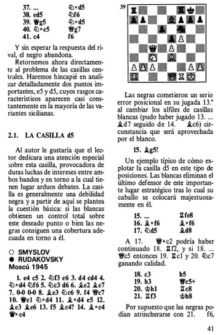 37. ... llJ x d5
38. ed5 lbf6
39. '@'g5 lb><d5
40. llJxeS �g7
41. c4 f6
Y sin esperar la respuesta del ri­
val, el negro abandona.
Retornemos ahora directamen­
te al problema de las casillas cen­
trales. Haremos hincapié en anali­
zar detalladamente dos puntos im­
portantes, eS y dS, cuyos rasgos ca­
racterísticos aparecen casi cons­
tantemente en la mayoría de las va­
riantes sicilianas.
2. 1. LA CASILLA d5
Al autor le gustaría que el lec­
tor dedicara una atención especial
sobre esta casilla, provocadora de
duras luchas de intereses entre am­
bos bandos y en torno a la cual tie­
nen lugar arduos debates. La casi­
lla es generalmente una debilidad
negra y a partir de aquí se plantea
la cuestión básica: si las blancas
obtienen un control total sobre
este deseado punto o bien las ne­
gras consiguen una cobertura ade­
cuada en torno a él.
O SMYSLOV
e RUDAKOVSKY
Moscú 1 945
l. e4 c5 2. lbf3 e6 3. d4 cd4 4.
llJ x d4 ltlf6 5. lbc3 d6 6. i.e2 i.e7
7. 0-0 0-0 8. i.e3 lbc6 9. f4 1Wc7
10. '@'el llJxd4 11. i, x d4 eS 12.
.te3 .te6 13. f5 ..tc4? 14. .t >< c4
1j'x c4
Las negras cometieron un serio
error posicional en su jugada 1 3."
al cambiar los alfiles de casillas
blancas (pudo haber jugado 1 3. ...
i.d7 seguido de 14. i.c6) cir­
cunstancia que será aprovechada
por el blanco.
15. .tg5!
Un ejemplo típico de cómo ex­
plotar la casilla dS en este tipo de
posiciones. Las blancas eliminan el
último defensor de este importan­
te lugar estratégico tras lo cual su
caballo se colocará majestuosa­
mente en él.
15. ... :iife8
16. i, x f6 ,ixf6
17. lbd5 .id8
A 1 7. 1!fx c2 podría haber
continuado 1 8. :ii f2, y si 1 8. . . .
'ifcS entonces 19. :ii cl y 20. lbc7
ganando calidad.
18. c3
19. b3
20. 'it>h1
21. lH3
b5
'fi'c5+
:iic8
'it>h8
Por supuesto que las negras po-
dían atrincherarse con 2 1 . f6,
4 1
 