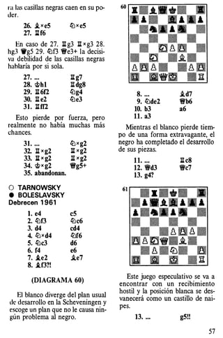 ra las casillas negras caen en su po­
der.
26. ,i x eS ltJ x eS
27. IH6
En caso de 27. ll g3 ll x g3 28.
hg3 ,..g5 29. lüf3 1!fe3+ la decisi­
va debilidad de las casillas negras
hablaría por si sola.
27. ...
28. <t>h1
29. ll 6f2
30. ll e2
31. llff2
ll g7
li dg8
lüg4
lüe3
Esto pierde por fuerza, pero
realmente no había muchas más
chances.
31. ... ltJxg2
32. ll x g2 ll x g2
33. j¡ X g2 ]l X g2
34. <t>x g2 1!fg5+
35. abandonan.
O TARNOWSKY
e BOLESLAVSKY
Debrecen 1 961
l. e4
2. lüf3
3. d4
4. li:)xd4
5. lüc3
6. f4
7. .te2
8. .tf3?!
eS
lüc6
cd4
lüf6
d6
e6
i.e7
(DIAGRAMA 60)
El blanco diverge del plan usual
de desarrollo en la Scheveningen y
escoge un plan que no le causa nin­
gún problema al negro.
8. ... i.d7
9. lüde2 1!t'b6
10. b3 a6
ll.a3
Mientras el blanco pierde tiem­
po de una forma extravagante, el
negro ha completado el desarrollo
de sus piezas.
1 1. ... ll c8
12. W'd3 W'c7
13. g4?
Este juego especulativo se va a
encontrar con un recibimiento
hostil y la posición blanca se des­
vanecerá como un castillo de nai­
pes.
13. ... g5!!
57
 
